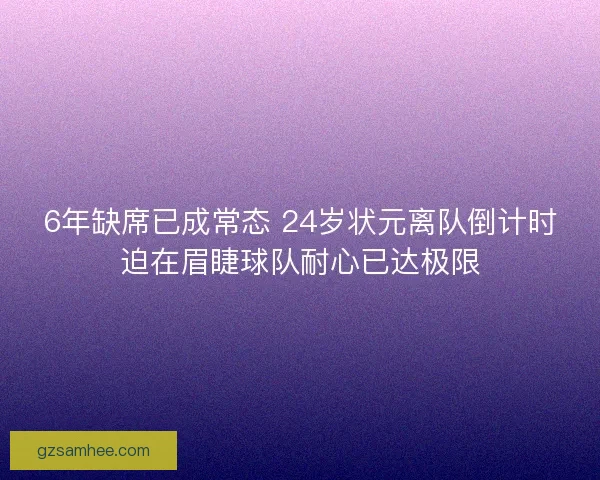 6年缺席已成常态 24岁状元离队倒计时迫在眉睫球队耐心已达极限