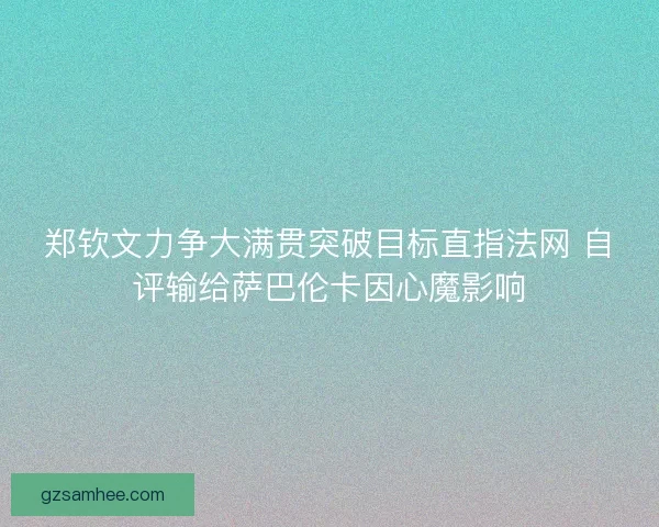 郑钦文力争大满贯突破目标直指法网 自评输给萨巴伦卡因心魔影响