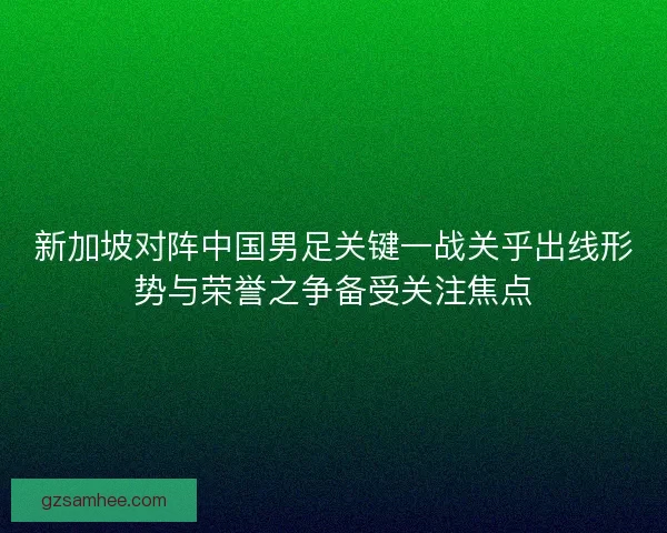 新加坡对阵中国男足关键一战关乎出线形势与荣誉之争备受关注焦点 新加坡对阵中国男足关键一战关乎出线形势与荣誉之争备受关注焦点