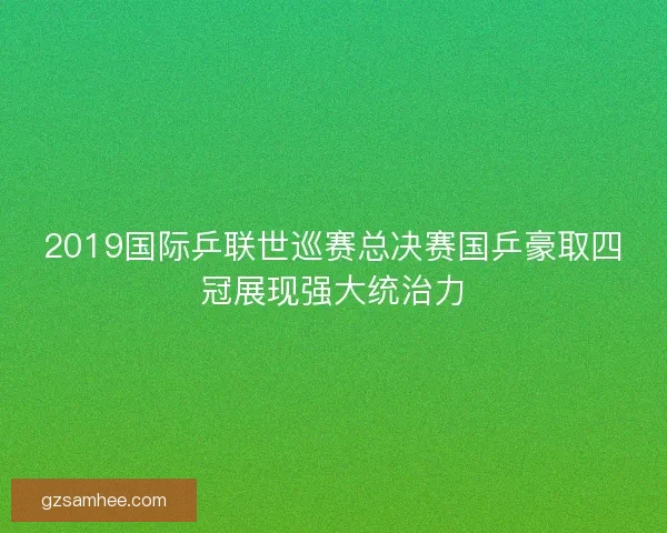 2019国际乒联世巡赛总决赛国乒豪取四冠展现强大统治力