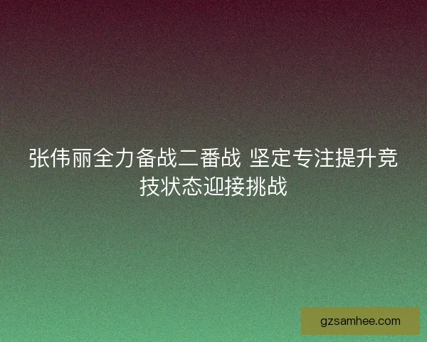 张伟丽全力备战二番战 坚定专注提升竞技状态迎接挑战 张伟丽全力备战二番战 坚定专注提升竞技状态迎接挑战