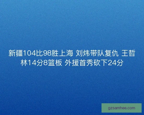 新疆104比98胜上海 刘炜带队复仇 王哲林14分8篮板 外援首秀砍下24分 新疆104比98胜上海 刘炜带队复仇 王哲林14分8篮板 外援首秀砍下24分