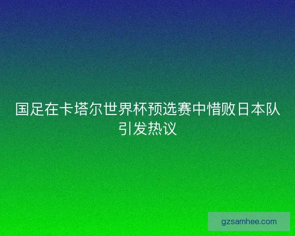 国足在卡塔尔世界杯预选赛中惜败日本队引发热议