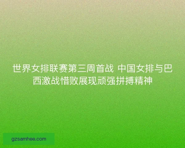 世界女排联赛第三周首战 中国女排与巴西激战惜败展现顽强拼搏精神