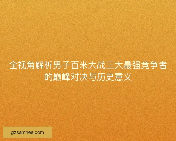 全视角解析男子百米大战三大最强竞争者的巅峰对决与历史意义 全视角解析男子百米大战三大最强竞争者的巅峰对决与历史意义