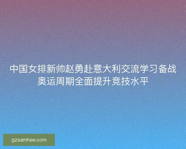 中国女排新帅赵勇赴意大利交流学习备战奥运周期全面提升竞技水平 中国女排新帅赵勇赴意大利交流学习备战奥运周期全面提升竞技水平