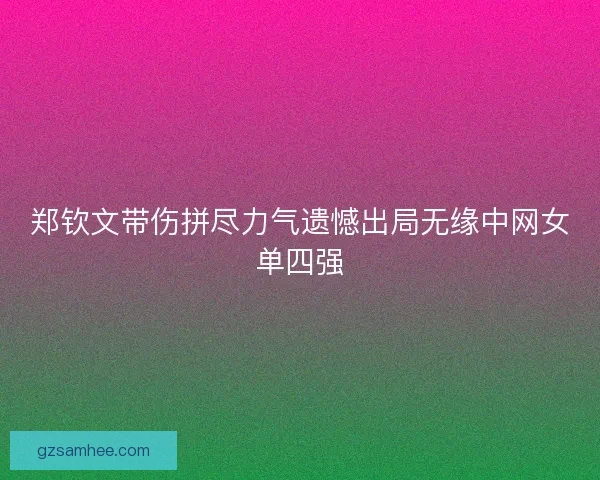 郑钦文带伤拼尽力气遗憾出局无缘中网女单四强 郑钦文带伤拼尽力气遗憾出局无缘中网女单四强