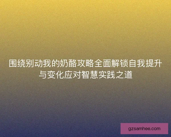 围绕别动我的奶酪攻略全面解锁自我提升与变化应对智慧实践之道 围绕别动我的奶酪攻略全面解锁自我提升与变化应对智慧实践之道