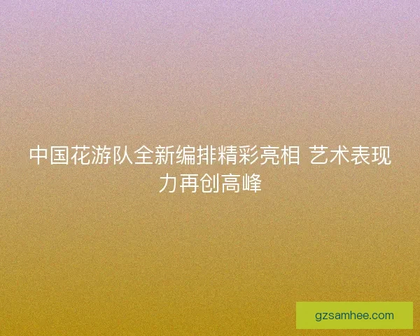 中国花游队全新编排精彩亮相 艺术表现力再创高峰 中国花游队全新编排精彩亮相 艺术表现力再创高峰