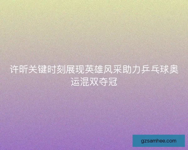 许昕关键时刻展现英雄风采助力乒乓球奥运混双夺冠 许昕关键时刻展现英雄风采助力乒乓球奥运混双夺冠