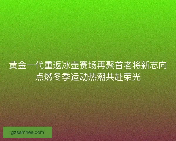 黄金一代重返冰壶赛场再聚首老将新志向点燃冬季运动热潮共赴荣光 黄金一代重返冰壶赛场再聚首老将新志向点燃冬季运动热潮共赴荣光
