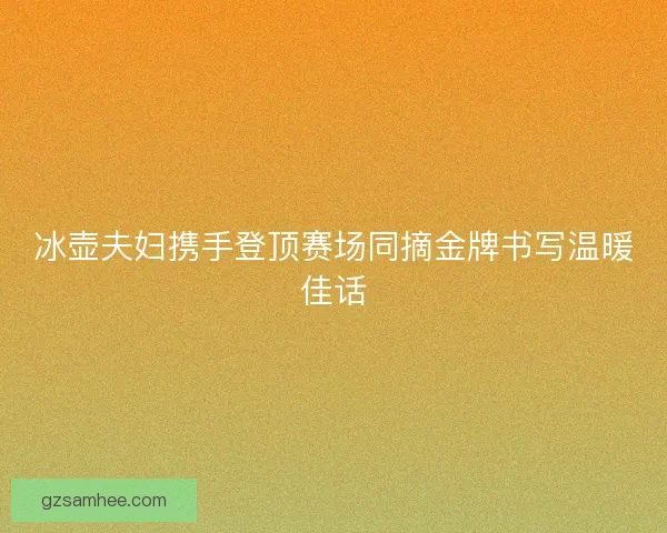 冰壶夫妇携手登顶赛场同摘金牌书写温暖佳话 冰壶夫妇携手登顶赛场同摘金牌书写温暖佳话