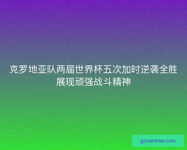 克罗地亚队两届世界杯五次加时逆袭全胜展现顽强战斗精神 克罗地亚队两届世界杯五次加时逆袭全胜展现顽强战斗精神